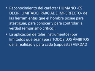 • Reconocimiento del carácter HUMANO -ES
DECIR, LIMITADO, PARCIAL E IMPERFECTO- de
las herramientas que el hombre posee para
atestiguar, para conocer y para controlar la
verdad (empirismo crítico).
• La aplicación de tales instrumentos (por
limitados que sean) para TODOS LOS ÁMBITOS
de la realidad y para cada (supuesta) VERDAD

 