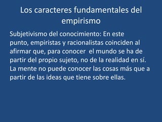 Los caracteres fundamentales del
empirismo
Subjetivismo del conocimiento: En este
punto, empiristas y racionalistas coinciden al
afirmar que, para conocer el mundo se ha de
partir del propio sujeto, no de la realidad en sí.
La mente no puede conocer las cosas más que a
partir de las ideas que tiene sobre ellas.

 
