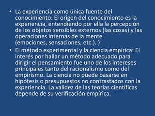 • La experiencia como única fuente del
conocimiento: El origen del conocimiento es la
experiencia, entendiendo por ella la percepción
de los objetos sensibles externos (las cosas) y las
operaciones internas de la mente
(emociones, sensaciones, etc.). }
• El método experimental y la ciencia empírica: El
interés por hallar un método adecuado para
dirigir el pensamiento fue uno de los intereses
principales tanto del racionalismo como del
empirismo. La ciencia no puede basarse en
hipótesis o presupuestos no contrastados con la
experiencia. La validez de las teorías científicas
depende de su verificación empírica.

 