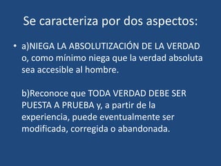Se caracteriza por dos aspectos:
• a)NIEGA LA ABSOLUTIZACIÓN DE LA VERDAD
o, como mínimo niega que la verdad absoluta
sea accesible al hombre.

b)Reconoce que TODA VERDAD DEBE SER
PUESTA A PRUEBA y, a partir de la
experiencia, puede eventualmente ser
modificada, corregida o abandonada.

 