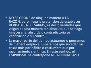 • NO SE OPONE de ninguna manera A LA
RAZÓN, pero niega la pretensión de establecer
VERDADES NECESARIAS, es decir, verdades que
valgan de una manera tan absoluta que se haga
innecesaria, absurda o contradictoria su
verificación o su control.
• La mayor parte del tiempo actuamos o pensamos
de manera empírica. Esperamos que sucedan las
cosas más por hábito o costumbre que por
razonamiento científico. En este sentido, el
EMPIRISMO se contrapone al RACIONALISMO.

 