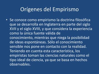 Orígenes del Empirismo
• Se conoce como empirismo la doctrina filosófica
que se desarrolla en Inglaterra en parte del siglo
XVII y el siglo XVIII, y que considera la experiencia
como la única fuente válida de
conocimiento, mientras que niega la posibilidad
de ideas espontáneas. Sólo el conocimiento
sensible nos pone en contacto con la realidad.
Teniendo en cuenta esta característica, los
empiristas toman las ciencias naturales como el
tipo ideal de ciencia, ya que se basa en hechos
observables.

 