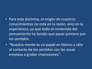 • Para esta doctrina, el origen de nuestros
conocimientos no está en la razón, sino en la
experiencia, ya que todo el contenido del
pensamiento ha tenido que pasar primero por
los sentidos.
• "Nuestra mente es un papel en blanco y sólo
al contacto de los sentidos con las cosas
empieza a grabar impresiones".

 