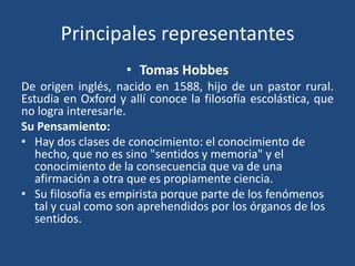 Principales representantes
• Tomas Hobbes
De origen inglés, nacido en 1588, hijo de un pastor rural.
Estudia en Oxford y allí conoce la filosofía escolástica, que
no logra interesarle.
Su Pensamiento:
• Hay dos clases de conocimiento: el conocimiento de
hecho, que no es sino "sentidos y memoria" y el
conocimiento de la consecuencia que va de una
afirmación a otra que es propiamente ciencia.
• Su filosofía es empirista porque parte de los fenómenos
tal y cual como son aprehendidos por los órganos de los
sentidos.

 