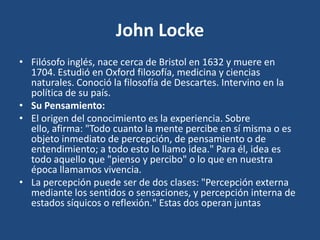 John Locke
• Filósofo inglés, nace cerca de Bristol en 1632 y muere en
1704. Estudió en Oxford filosofía, medicina y ciencias
naturales. Conoció la filosofía de Descartes. Intervino en la
política de su país.
• Su Pensamiento:
• El origen del conocimiento es la experiencia. Sobre
ello, afirma: "Todo cuanto la mente percibe en sí misma o es
objeto inmediato de percepción, de pensamiento o de
entendimiento; a todo esto lo llamo idea." Para él, idea es
todo aquello que "pienso y percibo" o lo que en nuestra
época llamamos vivencia.
• La percepción puede ser de dos clases: "Percepción externa
mediante los sentidos o sensaciones, y percepción interna de
estados síquicos o reflexión." Estas dos operan juntas

 