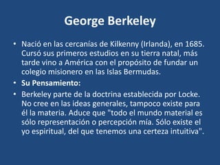 George Berkeley
• Nació en las cercanías de Kilkenny (Irlanda), en 1685.
Cursó sus primeros estudios en su tierra natal, más
tarde vino a América con el propósito de fundar un
colegio misionero en las Islas Bermudas.
• Su Pensamiento:
• Berkeley parte de la doctrina establecida por Locke.
No cree en las ideas generales, tampoco existe para
él la materia. Aduce que "todo el mundo material es
sólo representación o percepción mía. Sólo existe el
yo espiritual, del que tenemos una certeza intuitiva".

 