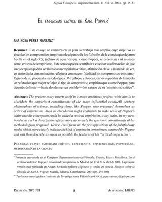 El empirísmo crítico de Karl...       Signos Filosóficos, suplemento núm. 11, vol. VI, 2004, pp. 15-33




                         EL       EMPIRISMO CRÍTICO DE           KARL POPPER*


ANA ROSA PÉREZ RANSANZ**

Resumen: Este ensayo se enmarca en un plan de trabajo más amplio, cuyo objetivo es
elucidar los compromisos empiristas de algunos de los filósofos de la ciencia que dejaron
huella en el siglo XX, incluso de aquéllos que, como Popper, se presentan a sí mismos
como críticos del empirismo. Este sondeo podra contribuir a elucidar su afirmación de que
su concepción podría ser llamada un empirismo crítico, afirmación clave, a mi modo de ver,
en tanto dicha denominación reflejaría con mayor fidelidad los compromisos epistemo-
lógicos de su propuesta metodológica. Me enfoco, entonces, en los supuestos del modelo
de refutación que mejor reflejan el tipo de compromiso empirista que asume Popper, para
después delinear —hasta donde me sea posible— los rasgos de su “empirismo crítico”.

Abstract: The present essay inserts itself in a more ambitious project, wich aim is to
elucidate the empiricist commitments of the more influential twentieth century
philosophers of science, including those, like Popper, who presented themselves as
critics of empiricism. Such an elucidation might contribute to make sense of Popper’s
claim that his conception could be called a critical empiricism, a key claim, in my view,
insofar as such a description reflects more accurately the epistemic commitments of his
methodological proposal. Hence, I will focus on the presuppositions of the falsifiability
model which more clearly indicate the kind of empiricist commitment assumed by Popper
and will then describe as much as possible the features of his “critical empiricism”.

P ALABRAS        CLAVE : EMPIRISMO CRÍTICO , EXPERIENCIA , EPISTEMOLOGÍA POPPERIANA ,
METODOLOGÍA DE LA CIENCIA


*
     Ponencia presentada en el Congreso Hispanoamericano de Filosofía: Ciencia, Ética y Metafísica. En el
      centenario de Karl Popper, Universidad Complutense de Madrid, del 17 al 20 de abril de 2002. La presente
      versión está publicada en Andrés Rivadulla (editor), Hipótesis y verdad en ciencia. Ensayos sobre la
      filosofía de Karl R. Popper, Madrid, Editorial Complutense, 2004 (pp. 293-308).
**
     Profesora-investigadora, Instituto de Investigaciones Filosóficas-UNAM, perezransanz@yahoo.com



RECEPCIÓN: 20/01/03                                    15                             ACEPTACIÓN: 1/08/03
 