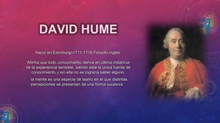 DAVID HUME 
Nació en Edimburgo1711-1776 Filósofo inglés. 
Afirma que todo conocimiento deriva en última instancia 
de la experiencia sensible, siendo esta la única fuente de 
conocimiento y sin ella no se lograría saber alguno. 
¨la mente es una especie de teatro en el que distintas 
percepciones se presentan de una forma sucesiva ¨ 
 