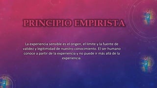 La experiencia sensible es el origen, el límite y la fuente de 
validez y legitimidad de nuestro conocimiento. El ser humano 
conoce a partir de la experiencia y no puede ir más allá de la 
experiencia. 
 