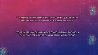 “ LA MENTE ES UNA ESPECIE DE TEATRO EN EL QUE DISTINTAS 
PERCEPCIONES SE PRESENTAN DE FORMA SUCESIVA” 
“TODA IMPRESIÓN DEJA UNA IDEA COMO HUELLA Y TODA IDEA 
EN ÚLTIMO TÉRMINO SE ORIGINA EN UNA IMPRESIÓN” 
 