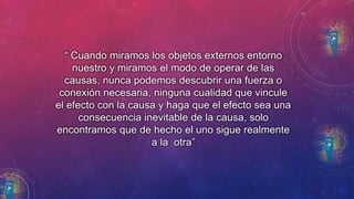 “ Cuando miramos los objetos externos entorno 
nuestro y miramos el modo de operar de las 
causas, nunca podemos descubrir una fuerza o 
conexión necesaria, ninguna cualidad que vincule 
el efecto con la causa y haga que el efecto sea una 
consecuencia inevitable de la causa, solo 
encontramos que de hecho el uno sigue realmente 
a la otra” 
 