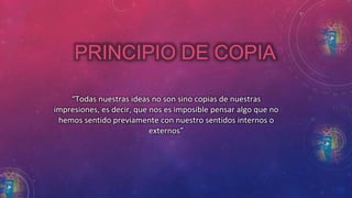 PRINCIPIO DE COPIA 
“Todas nuestras ideas no son sino copias de nuestras 
impresiones, es decir, que nos es imposible pensar algo que no 
hemos sentido previamente con nuestro sentidos internos o 
externos” 
 