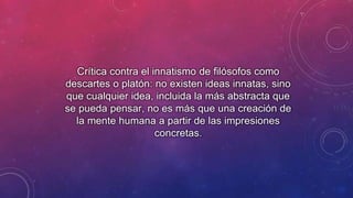 Crítica contra el innatismo de filósofos como 
descartes o platón: no existen ideas innatas, sino 
que cualquier idea, incluida la más abstracta que 
se pueda pensar, no es más que una creación de 
la mente humana a partir de las impresiones 
concretas. 
 