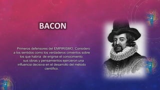 BACON 
Primeros defensores del EMPIRISMO, Considero 
a los sentidos como los verdaderos cimientos sobre 
los que habría de erigirse el conocimiento. 
sus obras y pensamientos ejercieron una 
influencia decisiva en el desarrollo del método 
científico. 
 