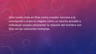 John Locke creía en Dios como creador cercano a la 
concepción y trata la religión como un asunto privado e 
individual, acepta solamente la relación del hombre con 
Dios no las relaciones humanas. 
 
