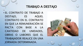 TRABAJO A DESTAJO
• EL CONTRATO DE TRABAJO A
DESTAJO, ES AQUEL
CONTRATO EN EL CONTRATO
EN QUE LA REMUNERACIÓN SE
PACTA CON BASE A LA
CANTIDAD DE UNIDADES,
OBRAS O LABORES QUE EL
TRABAJADOR REALICE EN UNA
JORNADA DETERMINADA.
 
