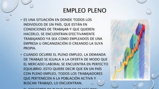 EMPLEO PLENO
• ES UNA SITUACIÓN EN DONDE TODOS LOS
INDIVIDUOS DE UN PAÍS, QUE ESTÁN EN
CONDICIONES DE TRABAJAR Y QUE QUIEREN
HACERLO, SE ENCUENTRAN EFECTIVAMENTE
TRABAJANDO YA SEA COMO EMPLEADOS DE UNA
EMPRESA U ORGANIZACIÓN O CREANDO LA SUYA
PROPIA.
• CUANDO OCURRE EL PLENO EMPLEO, LA DEMANDA
DE TRABAJO SE IGUALA A LA OFERTA DE MODO QUE
EL MERCADO LABORAL SE ENCUENTRA EN PERFECTO
EQUILIBRIO. ESTO QUIERE DECIR QUE EN UN PAÍS
CON PLENO EMPLEO, TODOS LOS TRABAJADORES
QUE PERTENECEN A LA POBLACIÓN ACTIVA Y
BUSCAN TRABAJO, LO ENCUENTRAN.
 