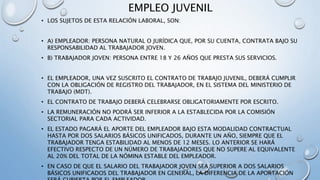 EMPLEO JUVENIL
• LOS SUJETOS DE ESTA RELACIÓN LABORAL, SON:
• A) EMPLEADOR: PERSONA NATURAL O JURÍDICA QUE, POR SU CUENTA, CONTRATA BAJO SU
RESPONSABILIDAD AL TRABAJADOR JOVEN.
• B) TRABAJADOR JOVEN: PERSONA ENTRE 18 Y 26 AÑOS QUE PRESTA SUS SERVICIOS.
• EL EMPLEADOR, UNA VEZ SUSCRITO EL CONTRATO DE TRABAJO JUVENIL, DEBERÁ CUMPLIR
CON LA OBLIGACIÓN DE REGISTRO DEL TRABAJADOR, EN EL SISTEMA DEL MINISTERIO DE
TRABAJO (MDT).
• EL CONTRATO DE TRABAJO DEBERÁ CELEBRARSE OBLIGATORIAMENTE POR ESCRITO.
• LA REMUNERACIÓN NO PODRÁ SER INFERIOR A LA ESTABLECIDA POR LA COMISIÓN
SECTORIAL PARA CADA ACTIVIDAD.
• EL ESTADO PAGARÁ EL APORTE DEL EMPLEADOR BAJO ESTA MODALIDAD CONTRACTUAL
HASTA POR DOS SALARIOS BÁSICOS UNIFICADOS, DURANTE UN AÑO, SIEMPRE QUE EL
TRABAJADOR TENGA ESTABILIDAD AL MENOS DE 12 MESES. LO ANTERIOR SE HARÁ
EFECTIVO RESPECTO DE UN NÚMERO DE TRABAJADORES QUE NO SUPERE AL EQUIVALENTE
AL 20% DEL TOTAL DE LA NÓMINA ESTABLE DEL EMPLEADOR.
• EN CASO DE QUE EL SALARIO DEL TRABAJADOR JOVEN SEA SUPERIOR A DOS SALARIOS
BÁSICOS UNIFICADOS DEL TRABAJADOR EN GENERAL, LA DIFERENCIA DE LA APORTACIÓN
 
