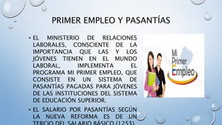 PRIMER EMPLEO Y PASANTÍAS
• EL MINISTERIO DE RELACIONES
LABORALES, CONSCIENTE DE LA
IMPORTANCIA QUE LAS Y LOS
JÓVENES TIENEN EN EL MUNDO
LABORAL, IMPLEMENTA EL
PROGRAMA MI PRIMER EMPLEO, QUE
CONSISTE EN UN SISTEMA DE
PASANTÍAS PAGADAS PARA JÓVENES
DE LAS INSTITUCIONES DEL SISTEMA
DE EDUCACIÓN SUPERIOR.
• EL SALARIO POR PASANTÍAS SEGÚN
LA NUEVA REFORMA ES DE UN
 