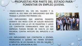 PROPUESTAS POR PARTE DEL ESTADO PARA
FOMENTAR EN EMPLEO JUVENIL
• FINANCIAMIENTO DEL 50% DEL SALARIO Y EL
APORTE AL IESS PARA LOS EMPLEADORES QUE DEN
TRABAJO A JÓVENES POR PRIMERA VEZ.
• LOS EMPLEADORES QUE ADMITAN PASANTES
DURANTE SEIS MESES (CON UN SUELDO REDUCIDO
DE ACUERDO CON LA LEY DE PASANTÍAS) Y LUEGO
LOS CONTRATEN FORMALMENTE PARA QUE SUS
EMPRESAS PUEDAN RECIBIR DE VUELTA LO QUE
PAGARON, CONTRA ANTICIPO DEL IMPUESTO A LA
RENTA.
• LOS EMPLEADORES QUE CONTRATEN A JÓVENES,
PRIORIZANDO A QUIENES NO TIENEN ESTUDIOS
COMPLETOS, SE LES PAGARÁ EL 50% DEL SALARIO Y
EL 50% DE LA AFILIACIÓN AL IESS.
 