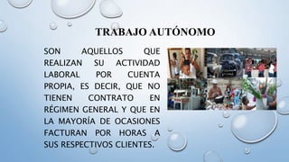 TRABAJO AUTÓNOMO
SON AQUELLOS QUE
REALIZAN SU ACTIVIDAD
LABORAL POR CUENTA
PROPIA, ES DECIR, QUE NO
TIENEN CONTRATO EN
RÉGIMEN GENERAL Y QUE EN
LA MAYORÍA DE OCASIONES
FACTURAN POR HORAS A
SUS RESPECTIVOS CLIENTES.
 