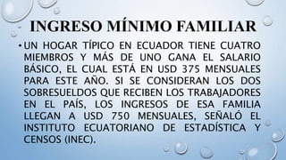 INGRESO MÍNIMO FAMILIAR
• UN HOGAR TÍPICO EN ECUADOR TIENE CUATRO
MIEMBROS Y MÁS DE UNO GANA EL SALARIO
BÁSICO, EL CUAL ESTÁ EN USD 375 MENSUALES
PARA ESTE AÑO. SI SE CONSIDERAN LOS DOS
SOBRESUELDOS QUE RECIBEN LOS TRABAJADORES
EN EL PAÍS, LOS INGRESOS DE ESA FAMILIA
LLEGAN A USD 750 MENSUALES, SEÑALÓ EL
INSTITUTO ECUATORIANO DE ESTADÍSTICA Y
CENSOS (INEC).
 