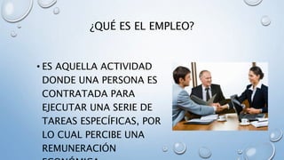 ¿QUÉ ES EL EMPLEO?
• ES AQUELLA ACTIVIDAD
DONDE UNA PERSONA ES
CONTRATADA PARA
EJECUTAR UNA SERIE DE
TAREAS ESPECÍFICAS, POR
LO CUAL PERCIBE UNA
REMUNERACIÓN
 