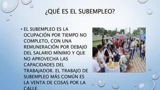 ¿QUÉ ES EL SUBEMPLEO?
• EL SUBEMPLEO ES LA
OCUPACIÓN POR TIEMPO NO
COMPLETO, CON UNA
REMUNERACIÓN POR DEBAJO
DEL SALARIO MÍNIMO Y QUE
NO APROVECHA LAS
CAPACIDADES DEL
TRABAJADOR. EL TRABAJO DE
SUBEMPLEO MÁS COMÚN ES
LA VENTA DE COSAS POR LA
 