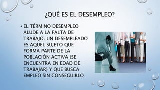¿QUÉ ES EL DESEMPLEO?
• EL TÉRMINO DESEMPLEO
ALUDE A LA FALTA DE
TRABAJO. UN DESEMPLEADO
ES AQUEL SUJETO QUE
FORMA PARTE DE LA
POBLACIÓN ACTIVA (SE
ENCUENTRA EN EDAD DE
TRABAJAR) Y QUE BUSCA
EMPLEO SIN CONSEGUIRLO.
 