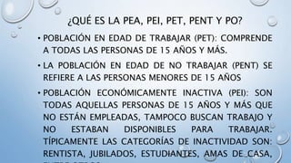 ¿QUÉ ES LA PEA, PEI, PET, PENT Y PO?
• POBLACIÓN EN EDAD DE TRABAJAR (PET): COMPRENDE
A TODAS LAS PERSONAS DE 15 AÑOS Y MÁS.
• LA POBLACIÓN EN EDAD DE NO TRABAJAR (PENT) SE
REFIERE A LAS PERSONAS MENORES DE 15 AÑOS
• POBLACIÓN ECONÓMICAMENTE INACTIVA (PEI): SON
TODAS AQUELLAS PERSONAS DE 15 AÑOS Y MÁS QUE
NO ESTÁN EMPLEADAS, TAMPOCO BUSCAN TRABAJO Y
NO ESTABAN DISPONIBLES PARA TRABAJAR.
TÍPICAMENTE LAS CATEGORÍAS DE INACTIVIDAD SON:
RENTISTA, JUBILADOS, ESTUDIANTES, AMAS DE CASA,
 