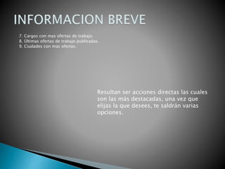 7. Cargos con mas ofertas de trabajo.
8. Últimas ofertas de trabajo publicadas.
9. Ciudades con mas ofertas.
Resultan ser acciones directas las cuales
son las más destacadas, una vez que
elijas la que desees, te saldrán varias
opciones.
 