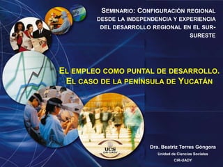 Seminario: Configuración regional desde la independencia y experiencia del desarrollo regional en el sur-sureste El empleo como puntal de desarrollo. El caso de la península de Yucatán Dra. Beatriz Torres Góngora Unidad de Ciencias Sociales CIR-UADY 