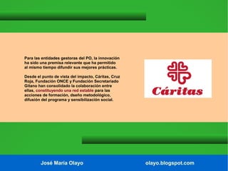 Para las entidades gestoras del PO, la innovación
ha sido una premisa relevante que ha permitido
al mismo tiempo difundir sus mejores prácticas.
Desde el punto de vista del impacto, Cáritas, Cruz
Roja, Fundación ONCE y Fundación Secretariado
Gitano han consolidado la colaboración entre
ellas, constituyendo una red estable para las
acciones de formación, dseño metodológico,
difusión del programa y sensibilización social.

José María Olayo

olayo.blogspot.com

 
