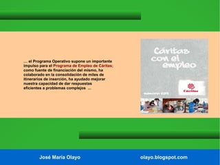 … el Programa Operativo supone un importante
impulso para el Programa de Empleo de Cáritas;
como fuente de financiación del mismo, ha
colaborado en la consolidación de miles de
itinerarios de inserción, ha ayudado mejorar
nuestra capacidad de dar respuestas
eficientes a problemas complejos ...

José María Olayo

olayo.blogspot.com

 