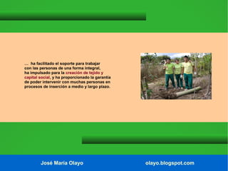 … ha facilitado el soporte para trabajar
con las personas de una forma integral,
ha impulsado para la creación de tejido y
capital social, y ha proporcionado la garantía
de poder intervenir con muchas personas en
procesos de inserción a medio y largo plazo.

José María Olayo

olayo.blogspot.com

 