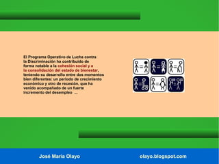 El Programa Operativo de Lucha contra
la Discriminación ha contribuido de
forma notable a la cohesión social y a
la consolidación del estado de bienestar,
teniendo su desarrollo entre dos momentos
bien diferentes: un periodo de crecimiento
económico y otro de recesión, que ha
venido acompañado de un fuerte
incremento del desempleo ...

José María Olayo

olayo.blogspot.com

 