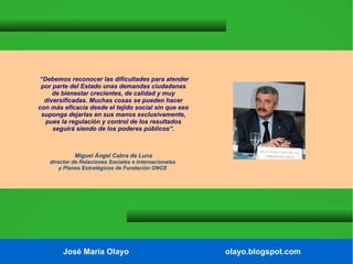 “Debemos reconocer las dificultades para atender
por parte del Estado unas demandas ciudadanas
de bienestar crecientes, de calidad y muy
diversificadas. Muchas cosas se pueden hacer
con más eficacia desde el tejido social sin que eso
suponga dejarlas en sus manos exclusivamente,
pues la regulación y control de los resultados
seguirá siendo de los poderes públicos”.

Miguel Ángel Cabra de Luna
director de Relaciones Sociales e Internacionales
y Planes Estratégicos de Fundación ONCE

José María Olayo

olayo.blogspot.com

 