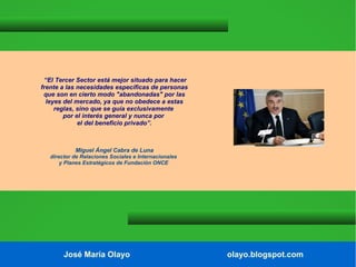 “El Tercer Sector está mejor situado para hacer
frente a las necesidades específicas de personas
que son en cierto modo "abandonadas" por las
leyes del mercado, ya que no obedece a estas
reglas, sino que se guía exclusivamente
por el interés general y nunca por
el del beneficio privado”.

Miguel Ángel Cabra de Luna
director de Relaciones Sociales e Internacionales
y Planes Estratégicos de Fundación ONCE

José María Olayo

olayo.blogspot.com

 