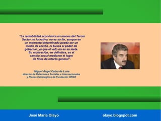 “La rentabilidad económica en manos del Tercer
Sector no lucrativo, no es su fin, aunque en
un momento determinado pueda ser un
medio de acción, ni busca el poder de
gobernar, ya que el voto no es su meta.
Su motivación, en definitiva, es el
cambio social mediante el logro
de fines de interés general”.

Miguel Ángel Cabra de Luna
director de Relaciones Sociales e Internacionales
y Planes Estratégicos de Fundación ONCE

José María Olayo

olayo.blogspot.com

 