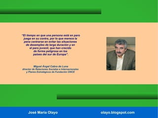“El tiempo en que una persona está en paro
juega en su contra, por lo que merece la
pena centrarse en evitar las situaciones
de desempleo de larga duración y en
el paro juvenil, que han crecido
de forma peligrosa en los
países del sur de Europa”.

Miguel Ángel Cabra de Luna
director de Relaciones Sociales e Internacionales
y Planes Estratégicos de Fundación ONCE

José María Olayo

olayo.blogspot.com

 