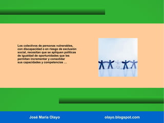 Los colectivos de personas vulnerables,
con discapacidad o en riesgo de exclusión
social, necesitan que se apliquen políticas
de igualdad de oportunidades que les
permitan incrementar y consolidar
sus capacidades y competencias …

José María Olayo

olayo.blogspot.com

 