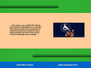 … para optar a una cualificación laboral
que le permita desempeñar un un trabajo
remunerado y justo para incrementar su
autonomía personal y calidad de vida y
poder participar de forma activa en las
mismas actividades que los demás.

José María Olayo

olayo.blogspot.com

 