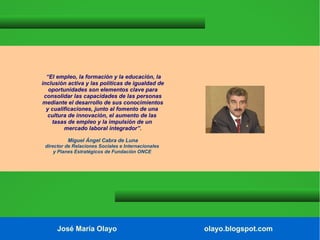 “El empleo, la formación y la educación, la
inclusión activa y las políticas de igualdad de
oportunidades son elementos clave para
consolidar las capacidades de las personas
mediante el desarrollo de sus conocimientos
y cualificaciones, junto al fomento de una
cultura de innovación, el aumento de las
tasas de empleo y la impulsión de un
mercado laboral integrador”.
Miguel Ángel Cabra de Luna
director de Relaciones Sociales e Internacionales
y Planes Estratégicos de Fundación ONCE

José María Olayo

olayo.blogspot.com

 