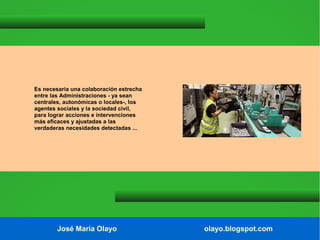 Es necesaria una colaboración estrecha
entre las Administraciones - ya sean
centrales, autonómicas o locales-, los
agentes sociales y la sociedad civil,
para lograr acciones e intervenciones
más eficaces y ajustadas a las
verdaderas necesidades detectadas ...

José María Olayo

olayo.blogspot.com

 
