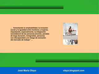 … fomentando la empleabilidad, la inclusión
social y la igualdad entre hombres y mujeres,
impulsando, especialmente, la integración
sociolaboral de las personas jóvenes, paradas
de larga duración, inmigrantes, personas
con discapacidad y en riesgo de exclusión
del mercado de trabajo” ...

José María Olayo

olayo.blogspot.com

 