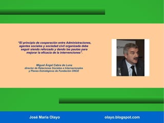 “El principio de cooperación entre Administraciones,
agentes sociales y sociedad civil organizada debe
seguir siendo reforzado y dando las pautas para
mejorar la eficacia de la intervenciones”.

Miguel Ángel Cabra de Luna
director de Relaciones Sociales e Internacionales
y Planes Estratégicos de Fundación ONCE

José María Olayo

olayo.blogspot.com

 