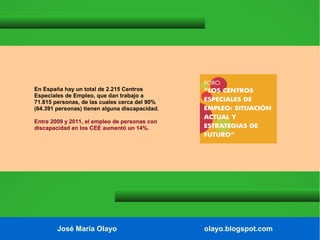 En España hay un total de 2.215 Centros
Especiales de Empleo, que dan trabajo a
71.815 personas, de las cuales cerca del 90%
(64.391 personas) tienen alguna discapacidad.
Entre 2009 y 2011, el empleo de personas con
discapacidad en los CEE aumentó un 14%.

José María Olayo

olayo.blogspot.com

 