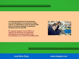 La infrarrepresentación de las personas
con discapacidad en el mercado de trabajo
supone un significativo coste de oportunidad
para la economía española; anualmente,
alrededor del 0,3% del PIB.
El "especial impacto" de los CEE en el
colectivo de personas con especiales
dificultades de inserción laboral se ha
incrementado en un 16,42% entre 2009 y 2011.

José María Olayo

olayo.blogspot.com

 