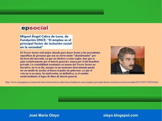 El Tercer Sector está mejor situado para hacer frente a las necesidades
específicas de personas que son en cierto modo "abandonadas" por
las leyes del mercado, ya que no obedece a estas reglas, sino que se
guía exclusivamente por el interés general y nunca por el del beneficio
privado. La rentabilidad económica en manos del Tercer Sector no
lucrativo, no es su fin, aunque en un momento determinado pueda
ser un medio de acción, ni busca el poder de gobernar, ya que el
voto no es su meta. Su motivación, en definitiva, es el cambio
social mediante el logro de fines de interés general.
http://www.europapress.es/epsocial/entrevistas/noticia-cabra-luna-fundacion-once-empleo-principal-factor-inclusion-social-sociedad-20131022170230.html

José María Olayo

olayo.blogspot.com

 