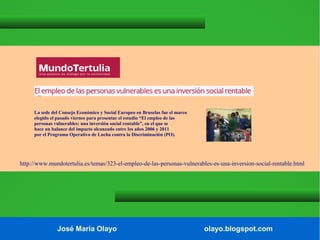 La sede del Consejo Económico y Social Europeo en Bruselas fue el marco
elegido el pasado viernes para presentar el estudio “El empleo de las
personas vulnerables: una inversión social rentable”, en el que se
hace un balance del impacto alcanzado entre los años 2006 y 2011
por el Programa Operativo de Lucha contra la Discriminación (PO).

http://www.mundotertulia.es/temas/323-el-empleo-de-las-personas-vulnerables-es-una-inversion-social-rentable.html

José María Olayo

olayo.blogspot.com

 